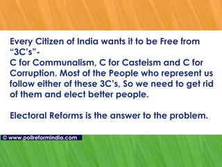 Every Citizen of India wants it to be Free from “3C’s”- C for Communalism, C for Casteism and C for Corruption. Most of the People who represent us follow either of these 3C’s, So we need to get rid of them and elect better people.  Electoral Reforms is the answer to the problem. ©   www.pollreformindia.com 