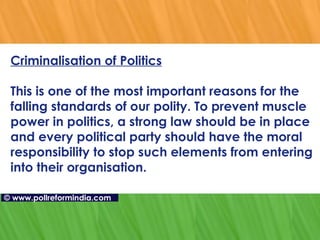 Criminalisation of Politics This is one of the most important reasons for the falling standards of our polity. To prevent muscle power in politics, a strong law should be in place and every political party should have the moral responsibility to stop such elements from entering into their organisation.    ©   www.pollreformindia.com 