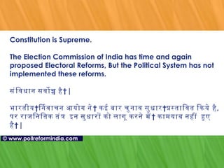 Constitution is Supreme.  The Election Commission of India has time and again proposed Electoral Reforms, But the Political System has not implemented these reforms.  संविधान   सर्वोच्च   है  |  भारतीय निर्वाचन   आयोग   ने  कई बार चुनाव सुधार प्रस्तावित   किये है ,  पर राजनितिक तंत्र    इन सुधारों को लागू करने   में    कामयाब नहीं    हुए    है  | ©   www.pollreformindia.com 
