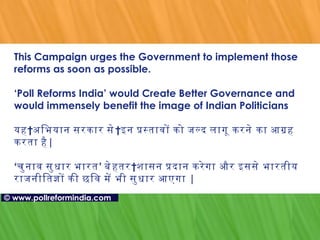 This Campaign urges the Government to implement those reforms as soon as possible. ‘Poll Reforms India’ would Create Better Governance and would immensely benefit the image of Indian Politicians यह अभियान   सरकार   से इन प्रस्तावों को जल्द लागू करने का आग्रह करता है | ‘ चुनाव सुधार भारत ’  बेहतर शासन प्रदान करेगा   और इससे भारतीय राजनीतिज्ञों की छवि में भी सुधार आएगा  | ©   www.pollreformindia.com 
