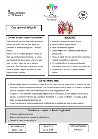 Cura personal dels polls


Què són els polls i com es transmeten?                                                      IMPORTANT
Són uns paràsits que viuen al cap de les persones. La               La prevenció és la millor eina possible. Hem de:
femella pon de cinc a deu ous diaris. Aquest ous                        Mantenir una bona higiene personal.
(llémenes) es poden veure enganxats a l’arrel dels                      Rentar els cabells amb regularitat.
cabells.                                                                Utilitzar una pinta per a cada nen que tingui les pues
Només viuen en els cabells dels éssers humans, per                      primes i juntes.
tant, cap animal ens els pot encomanar. Es passen                       Revisar els cabells dels nens, sobretot darrere les orelles i
per contacte directe d’una persona a l’altra (de cap a                  al clatell, buscant llémenes, diàriament.
cap) i no volen o salten, sinó que es desplacen                         És important no fer servir cap producte plaguicida
directament. També es poden transmetre per contacte                     (permetrina) com a prevenció: podrien crear resistències.
indirecte, a través d’objectes personals com pintes,                    Si detecteu polls al vostre fill/a, aviseu de seguida
raspalls, barrets, bufandes...                                          l’escola.



                                                  Què heu de fer a casa?
   S’aplica una loció o xampú de permetrina als cabells. No és tòxic perquè l’absorció per via cutània és gairebé nul·la. A les
    farmàcies hi trobarem diferents noms comercials i amb concentracions de l’1 a l’1,5%. Farem una fricció suau amb aquest
    producte, insistint en el clatell i darrere les orelles que és el lloc que agrada més als polls.
   Al cap de 8-10 hores pentinarem els cabells amb una pinta de pues primes i juntes, revisant-lo bé per veure si hi queda
    algun ou. Seguidament rentarem el cap i quan és net i ben esclarit, és bo passar-hi un bàlsam o vinagre per ajudar a
    desfer la mucosa amb que s’enganxen els ous.
   Al cap d’una setmana cal repetir aquesta operació, per tal d’eliminar la possibilitat que algun ou encara sigui viu.



                                 Quan heu de consultar un Servei d’Urgències?
   Resistència a tractaments anteriors
   Qualsevol lesió cutània sense presència de polls o llémenes
   Presència de clapes grosses d’alopècia


    CAP VILAFRANCA                                       CAP MONJOS                                    CAP SANT SADURNÍ
       93 891 54 03                                      93 818 67 48                                     93 818 30 52
 