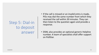 Step 5: Dial-in
to deposit
answer
• If the call is missed or an invalid entry is made,
POs may dial the same number from which they
received the call within 30 minutes. They can
then listen to the question again and provide a
response.
• DSNL also provides an optional generic Helpline
number. A team of specialists shall offer support
on PollStar.
 