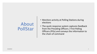 About
PollStar
• Monitors activity at Polling Stations during
elections
• The quick response system captures feedback
from the Presiding Officers / First Polling
Officers (POs) and conveys the information to
the chain of command
 