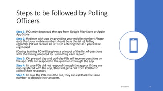 Steps to be followed by Polling
Officers
Step 1: POs may download the app from Google Play Store or Apple
App Store
Step 2: Register with app by providing your mobile number (Please
note that your mobile number should be in the list of Polling
Officers). PO will receive an OTP. On entering the OTP you will be
registered
(During training PO will be given a printout of the list of questions
with the timing allocated for submitting each report)
Step 3: On pre-poll day and poll-day POs will receive questions on
the app. POs can respond to the questions through the app
Step 4: In case POs did not respond through the app or if they are
not registered with the app, they will get a call from PollStar to
collect their responses
Step 5: In case the POs miss the call, they can call back the same
number to deposit their answers.
4/10/2019 3
 