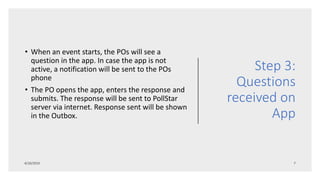 Step 3:
Questions
received on
App
• When an event starts, the POs will see a
question in the app. In case the app is not
active, a notification will be sent to the POs
phone
• The PO opens the app, enters the response and
submits. The response will be sent to PollStar
server via internet. Response sent will be shown
in the Outbox.
 