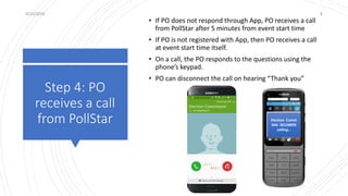 Step 4: PO
receives a call
from PollStar
4/10/2019 8
• If PO does not respond through App, PO receives a call
from PollStar after 5 minutes from event start time
• If PO is not registered with App, then PO receives a call
at event start time itself.
• On a call, the PO responds to the questions using the
phone’s keypad.
• PO can disconnect the call on hearing “Thank you”
Election Comm
044- 30128899
calling…
 