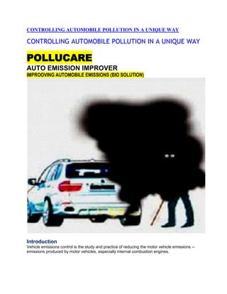 CONTROLLING AUTOMOBILE POLLUTION IN A UNIQUE WAY

CONTROLLING AUTOMOBILE POLLUTION IN A UNIQUE WAY

POLLUCARE
AUTO EMISSION IMPROVER
IMPROOVING AUTOMOBILE EMISSIONS (BIO SOLUTION)




Introduction
Vehicle emissions control is the study and practice of reducing the motor vehicle emissions --
emissions produced by motor vehicles, especially internal combustion engines.
 