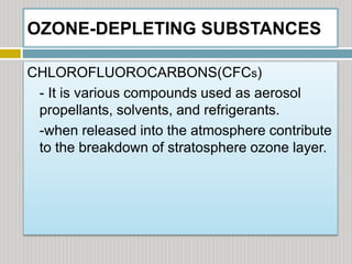 OZONE-DEPLETING SUBSTANCES
CHLOROFLUOROCARBONS(CFCs)
- It is various compounds used as aerosol
propellants, solvents, and refrigerants.
-when released into the atmosphere contribute
to the breakdown of stratosphere ozone layer.
 