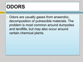 ODORS
 Odors are usually gases from anaerobic,
decomposition of putrescible materials. The
problem is most common around dumpsites
and landfills, but may also occur around
certain chemical plants.
 