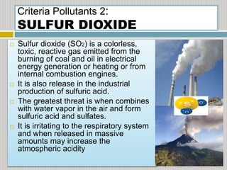 Criteria Pollutants 2:
SULFUR DIOXIDE
 Sulfur dioxide (SO2) is a colorless,
toxic, reactive gas emitted from the
burning of coal and oil in electrical
energy generation or heating or from
internal combustion engines.
 It is also release in the industrial
production of sulfuric acid.
 The greatest threat is when combines
with water vapor in the air and form
sulfuric acid and sulfates.
 It is irritating to the respiratory system
and when released in massive
amounts may increase the
atmospheric acidity
 