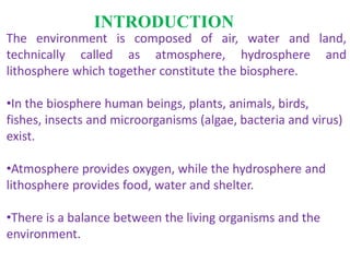 INTRODUCTION
The environment is composed of air, water and land,
technically called as atmosphere, hydrosphere and
lithosphere which together constitute the biosphere.
•In the biosphere human beings, plants, animals, birds,
fishes, insects and microorganisms (algae, bacteria and virus)
exist.
•Atmosphere provides oxygen, while the hydrosphere and
lithosphere provides food, water and shelter.
•There is a balance between the living organisms and the
environment.
 