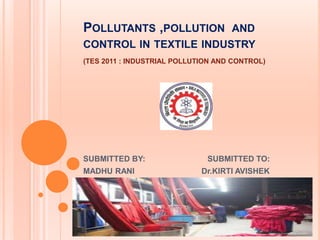 POLLUTANTS ,POLLUTION AND
CONTROL IN TEXTILE INDUSTRY
(TES 2011 : INDUSTRIAL POLLUTION AND CONTROL)
SUBMITTED BY: SUBMITTED TO:
MADHU RANI Dr.KIRTI AVISHEK
 
