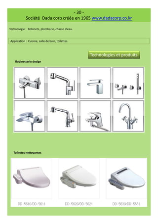 - 30 -
Société Dada corp créée en 1965 www.dadacorp.co.kr
Technologie : Robinets, plomberie, chasse d’eau.
Application : Cuisine, salle de bain, toilettes.
Robinetterie design
Toilettes nettoyantes
Technologies et produits
 