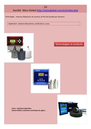 - 24 -
Société Wess Global http://wessglobal.com/en/index.php
Technologie : mesures d’épaisseur de couches, de flux de liquides par ultrasons.
Application : Stations d’épurations, clarificateurs, cuves.
Inclus : Interfaces logicielles,
liaisons RS232, traitement numérique du signal…
Technologies et produits
 