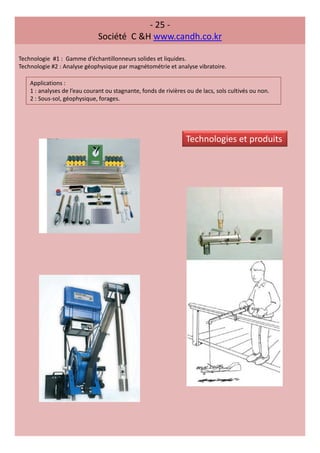 - 25 -
Société C &H www.candh.co.kr
Technologie #1 : Gamme d’échantillonneurs solides et liquides.
Technologie #2 : Analyse géophysique par magnétométrie et analyse vibratoire.
Applications :
1 : analyses de l’eau courant ou stagnante, fonds de rivières ou de lacs, sols cultivés ou non.
2 : Sous-sol, géophysique, forages.
Technologies et produits
 