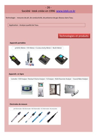 - 26 -
Société Istek créée en 1996 www.istek.co.kr
Technologie : mesures de pH, de conductivité, de présence de gaz dissous dans l’eau.
Application : Analyse qualité de l’eau.
Appareils portables
Appareils en ligne
Electrodes de mesure
Technologies et produits
 