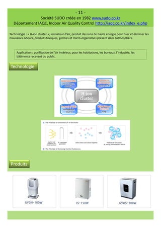 - 11 -
Société SUDO créée en 1982 www.sudo.co.kr
Département IAQC, Indoor Air Quality Control http://iaqc.co.kr/index_e.php
Technologie : « H-ion cluster », ionisateur d’air, produit des ions de haute énergie pour fixer et éliminer les
mauvaises odeurs, produits toxiques, germes et micro-organismes présent dans l’atmosphère.
Application : purification de l’air intérieur, pour les habitations, les bureaux, l’industrie, les
bâtiments recevant du public.
Technologie
Produits
 