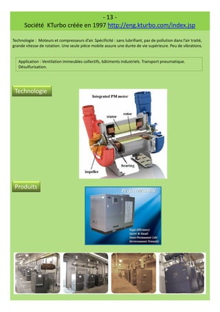 - 13 -
Société KTurbo créée en 1997 http://eng.kturbo.com/index.jsp
Technologie : Moteurs et compresseurs d’air. Spécificité : sans lubrifiant, pas de pollution dans l’air traité,
grande vitesse de rotation. Une seule pièce mobile assure une durée de vie supérieure. Peu de vibrations.
Application : Ventilation immeubles collectifs, bâtiments industriels. Transport pneumatique.
Désulfurisation.
Technologie
Produits
 
