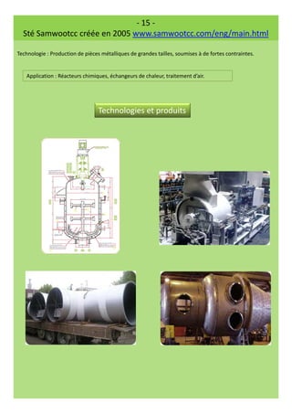 - 15 -
Sté Samwootcc créée en 2005 www.samwootcc.com/eng/main.html
Technologie : Production de pièces métalliques de grandes tailles, soumises à de fortes contraintes.
Application : Réacteurs chimiques, échangeurs de chaleur, traitement d’air.
Technologies et produits
 