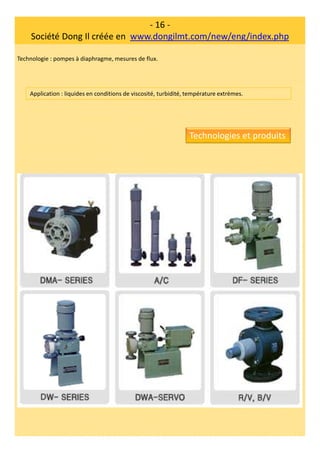 - 16 -
Société Dong Il créée en www.dongilmt.com/new/eng/index.php
Technologie : pompes à diaphragme, mesures de flux.
Application : liquides en conditions de viscosité, turbidité, température extrèmes.
Technologies et produits
 