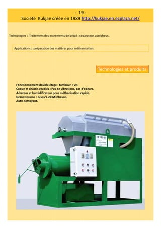 - 19 -
Société Kukjae créée en 1989 http://kukjae.en.ecplaza.net/
Technologies : Traitement des excréments de bétail : séparateur, assécheur..
Applications : préparation des matières pour méthanisation.
Fonctionnement double étage : tambour + vis
Coque et châssis étudiés : Pas de vibrations, pas d’odeurs.
Aérateur et humidificateur pour méthanisation rapide.
Grand volume : Jusqu’à 20 M3/heure.
Auto-nettoyant.
Technologies et produits
 