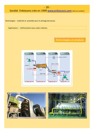 - 20 -
Société Enbiocons crée en 1999 www.enbiocons.com (site en coréen)
Technologies : matériels et procédés pour le séchage des boues.
Applications : méthanisation eaux usées urbaines.
Technologies et produits
 
