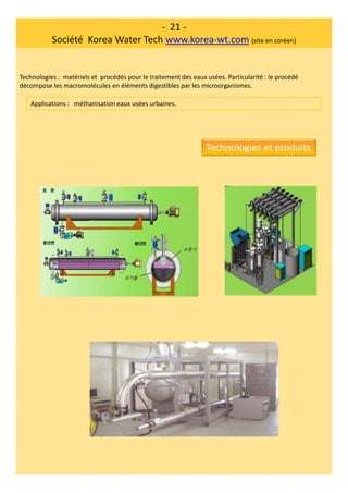 - 21 -
Société Korea Water Tech www.korea-wt.com (site en coréen)
Technologies : matériels et procédés pour le traitement des eaux usées. Particularité : le procédé
décompose les macromolécules en éléments digestibles par les microorganismes.
Applications : méthanisation eaux usées urbaines.
Technologies et produits
 