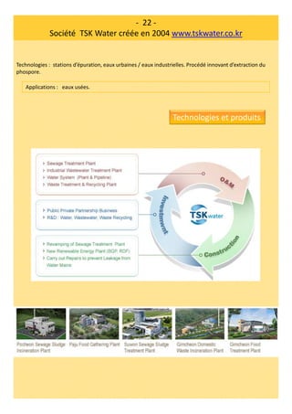 - 22 -
Société TSK Water créée en 2004 www.tskwater.co.kr
Technologies : stations d’épuration, eaux urbaines / eaux industrielles. Procédé innovant d’extraction du
phospore.
Applications : eaux usées.
Technologies et produits
 
