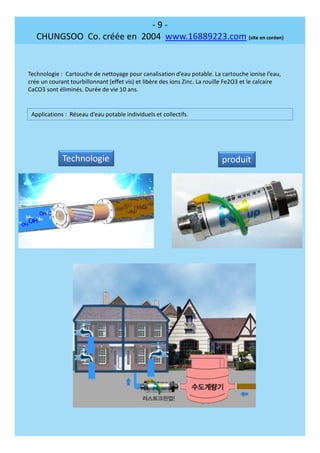 - 9 -
CHUNGSOO Co. créée en 2004 www.16889223.com (site en coréen)
Technologie : Cartouche de nettoyage pour canalisation d’eau potable. La cartouche ionise l’eau,
crée un courant tourbillonnant (effet vis) et libère des ions Zinc. La rouille Fe2O3 et le calcaire
CaCO3 sont éliminés. Durée de vie 10 ans.
Applications : Réseau d’eau potable individuels et collectifs.
Technologie produit
 