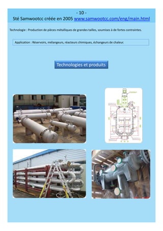 - 10 -
Sté Samwootcc créée en 2005 www.samwootcc.com/eng/main.html
Technologie : Production de pièces métalliques de grandes tailles, soumises à de fortes contraintes.
Application : Réservoirs, mélangeurs, réacteurs chimiques, échangeurs de chaleur.
Technologies et produits
 