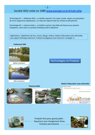 - 1 -
Société SEGI créée en 1989 www.yansegi.co.kr/emain.php
Technologie #1 : « Méthode YAN », un biofilm exposé à l’air capte, stocke, régule une population
de micro-organismes dépolluants ; un réservoir séparé traite les nitrates et phosphorés.
Technologie #2 : « titanium balls », un biofilm associé à des billes de titanium qui activent
l’oxydation, réunis dans un produit esthétique prêt à dépolluer.
Applications : dépollution de lacs, mares, étangs, rivières. Station d’épuration auto-alimentée,
sans apport d’énergie extérieure. Produits écologiques (voir brochure « écologie »).
Titanium Balls
Produits finis pour grand public :
Aquarium sans changement d’eau
Fontaine permanente
Station d’épuration auto-alimentée
Traitement YAN
Technologies et Produits
 