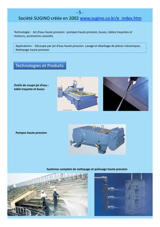 - 5 -
Société SUGINO créée en 2002 www.sugino.co.kr/e_index.htm
Technologie : Jet d’eau haute pression : pompes haute pression, buses, tables traçantes et
moteurs, accessoires associés.
Applications : Découpe par jet d’eau haute pression. Lavage et ébarbage de pièces mécaniques.
Nettoyage haute pression.
Technologies et Produits
Outils de coupe jet d’eau :
table traçante et buses
Pompes haute pression
Systèmes complets de nettoyage et polissage haute pression
 