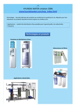 - 7 -
HYUNDAI WATER création 2006
www.hyundaiwater.com/eng_index.html
Technologie : Hyundai fabrique des produits qui améliorent la qualité de la vie. Réputés pour leur
robustesse, les produits Hyundai arrivent toujours au meilleur prix.
Applications : matériel de distribution d’eau potable pour le grand public, les collectivités,
l’industrie.
Technologies et produits
Fontaines et distributeurs d’eau
Applications industrielles
Adoucisseurs et filtres
 