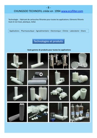 - 8 -
CHUNGSOO TECHNOFIL créée en 1994 www.ecsfilter.com
Technologie : Fabricant de cartouches filtrantes pour toutes les applications. Eléments filtrants
tissé et non tissé, plastique, métal.
Applications : Pharmaceutique – Agroalimentaire – Electronique – Chimie – Laboratoire – Divers
Technologies et produits
Vaste gamme de produits pour toutes les applications
 