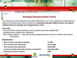 Une initiative du Conseil général de la Seine-Saint-Denis, qui a pour objectifs de rassembler les acteurs du territoire pour mieux connaître nos  émissions de gaz à effet de serre, les réduire collectivement et anticiper les changements à venir . Les outils   - Des rencontres et des entretiens avec les parties prenantes (collectivités,   professionnels, société civile, habitants); - Deux bilans carbone ™  : celui des services départementaux et celui du territoire de la Seine-  Saint-Denis . Echéancier : Mise en place du groupe de pilotage fin 2007 1ère rencontre des collectivités février 2008 1ère rencontre des partenaires juillet 2008 Livraison du Bilan Carbone® territoire et collectivité décembre 2008 Élaboration du plan d’actions 2009 Stratégie Départementale Climat Ecologie urbaine, des outils innovants  / Sustainable city innovative tools 