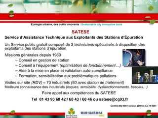 SATESE Service d’Assistance Technique aux Exploitants des Stations d’Épuration   Un Service public gratuit composé de 3 techniciens spécialisés à disposition des exploitants des stations d’épuration Missions générales depuis 1980 Conseil en gestion de station Conseil à l’équipement  (optimisation de fonctionnement…) Aide à la mise en place et validation auto-surveillance Formation, sensibilisation aux problématiques pollutions Visites sur site  (RDV)     70 industriels  (60 avec station de traitement) Meilleure connaissance des industriels  (risques, sensibilité, dysfonctionnements, besoins…) Faire appel aux compétences du SATESE Tel  01 43 93 68 42 / 68 43 / 68 46 ou satese@cg93.fr Certifié ISO 9001 version 2000 et Iso 14 0001 Ecologie urbaine, des outils innovants  / Sustainable city innovative tools 