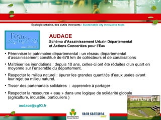 AUDACE   Schéma d’Assainissement Urbain Départemental et Actions Concertées pour l’Eau Pérenniser le patrimoine départemental : un réseau départemental d’assainissement constitué de 678 km de collecteurs et de canalisations  Maîtriser les inondations : depuis 10 ans, celles-ci ont été réduites d’un quart en moyenne sur l’ensemble du département. Respecter le milieu naturel : épurer les grandes quantités d’eaux usées avant leur rejet au milieu naturel. Tisser des partenariats solidaires  :  apprendre à partager Respecter la ressource « eau » dans une logique de solidarité globale (agriculture, industrie, particuliers ) [email_address]   Ecologie urbaine, des outils innovants  / Sustainable city innovative tools 