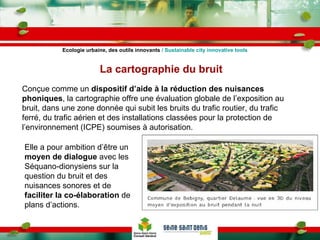 La cartographie du bruit Conçue comme un  dispositif d’aide à la réduction des nuisances phoniques , la cartographie offre une évaluation globale de l’exposition au bruit, dans une zone donnée qui subit les bruits du trafic routier, du trafic ferré, du trafic aérien et des installations classées pour la protection de l’environnement (ICPE) soumises à autorisation.  Elle a pour ambition d’être un  moyen de dialogue  avec les Séquano-dionysiens sur la question du bruit et des nuisances sonores et de  faciliter la co-élaboration  de plans d’actions.  Ecologie urbaine, des outils innovants  / Sustainable city innovative tools 