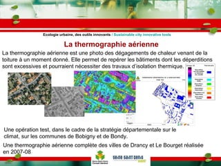 La thermographie aérienne Ecologie urbaine, des outils innovants  / Sustainable city innovative tools La thermographie aérienne est une photo des dégagements de chaleur venant de la toiture à un moment donné. Elle permet de repérer les bâtiments dont les déperditions sont excessives et pourraient nécessiter des travaux d’isolation thermique. Une opération test, dans le cadre de la stratégie départementale sur le climat, sur les communes de Bobigny et de Bondy. Une thermographie aérienne complète des villes de Drancy et Le Bourget réalisée en 2007-08 