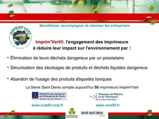Imprim'Vert®,  l'engagement des imprimeurs à réduire leur impact sur l'environnement par  : Élimination de leurs déchets dangereux par un prestataire Sécurisation des stockages de produits et déchets liquides dangereux Abandon de l'usage des produits étiquetés toxiques   La Seine Saint Denis compte aujourd'hui  50  imprimeurs Imprim'Vert Sensibiliser, accompagner et valoriser les entreprises www.cma93.fr   www.ccip93.ccip.fr 
