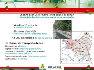 La Seine-Saint-Denis invente la ville durable de demain Seine-Saint-Denis invents tomorrow’s sustainable city 1,4 million d’habitants  1.4 million inhabitants 160 zones d’activités 160 business parks / enterprise zones 43 000 entreprises  43 000   companies Un réseau de transports dense 6 lignes de métro /  subway 5 lignes de RER /  Régional Express Railway 1 tramway, 1 tram-train, 1 gare d’interconnexion /  interconnection station RER/TGV 2 aéroports internationaux /  2 international airports  5 autoroutes /  5 motorways 