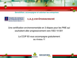 1,2,3 environnement Une certification environnementale en 3 étapes pour les PME qui souhaitent aller progressivement vers l’ISO 14 001  La CCIP 93 vous accompagne gratuitement au niveau 1! Sensibiliser, accompagner et valoriser les entreprises 