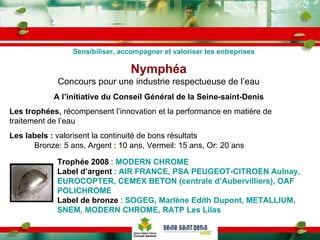 Nymphéa Concours pour une industrie respectueuse de l’eau A l’initiative du Conseil Général de la Seine-saint-Denis Les trophées,  récompensent l’innovation et la performance en matière de traitement de l’eau Les labels :  valorisent la continuité de bons résultats Bronze: 5 ans, Argent : 10 ans, Vermeil: 15 ans, Or: 20 ans Trophée 2008  :  MODERN CHROME Label d’argent  :  AIR FRANCE, PSA PEUGEOT-CITROEN Aulnay, EUROCOPTER, CEMEX BETON (centrale d’Aubervilliers), OAF POLICHROME Label de bronze  :  SOGEG, Marlène Edith Dupont, METALLIUM, SNEM, MODERN CHROME, RATP Les Lilas Sensibiliser, accompagner et valoriser les entreprises 