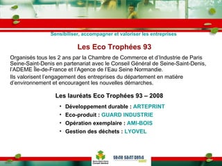 Les Eco Trophées 93 Organisés tous les 2 ans par la Chambre de Commerce et d’Industrie de Paris Seine-Saint-Denis en partenariat avec le Conseil Général de Seine-Saint-Denis, l’ADEME Île-de-France et l’Agence de l’Eau Seine Normandie.  Ils valorisent l’engagement des entreprises du département en matière d’environnement et encouragent les nouvelles démarches. Les lauréats Eco Trophées 93 – 2008 Sensibiliser, accompagner et valoriser les entreprises Développement durable :  ARTEPRINT Eco-produit :  GUARD INDUSTRIE Opération exemplaire :  AMI-BOIS Gestion des déchets :  LYOVEL 