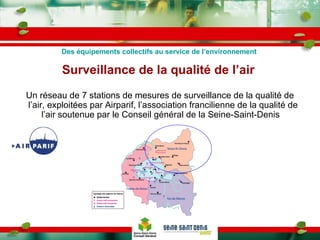 Surveillance de la qualité de l’air  Un réseau de 7 stations de mesures de surveillance de la qualité de l’air, exploitées par Airparif, l’association francilienne de la qualité de l’air soutenue par le Conseil général de la Seine-Saint-Denis  Des équipements collectifs au service de l’environnement 