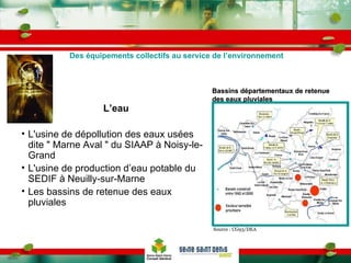 L’eau L'usine de dépollution des eaux usées dite " Marne Aval " du SIAAP à Noisy-le-Grand L'usine de production d’eau potable du SEDIF à Neuilly-sur-Marne Les bassins de retenue des eaux pluviales Des équipements collectifs au service de l’environnement Source : CG93/DEA Bassins départementaux de retenue des eaux pluviales  