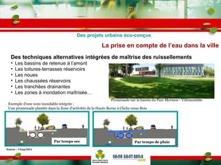 La prise en compte de l’eau dans la ville Des projets urbains éco-conçus Des techniques alternatives intégrées de maîtrise des ruissellements  Les bassins de retenue à l’amont Les toitures-terrasses réservoirs Les noues  Les chaussées réservoirs Les tranchées drainantes Les zones à inondation maîtrisée…   Par temps de pluie Source :  CG93/DEA Par temps sec Exemple d’une zone inondable intégrée : Une promenade plantée dans la Zone d’activités de la Haute Borne à Clichy-sous-Bois   Promenade sur le bassin du Parc Mermoz - Villemomble 
