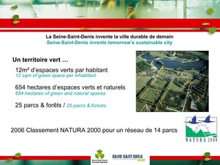 Un territoire vert … 12m² d’espaces verts par habitant  12 sqm of green space per inhabitant 654 hectares d’espaces verts et naturels  654 hectares of green and natural spaces 25 parcs & forêts /  25 parcs & forests 2006 Classement NATURA 2000 pour un réseau de 14 parcs La Seine-Saint-Denis invente la ville durable de demain Seine-Saint-Denis invents tomorrow’s sustainable city 