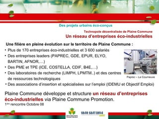 Une filière en pleine évolution sur le territoire de Plaine Commune :   Technopole décentralisée de Plaine Commune Un réseau d’entreprises éco-industrielles Plus de 170 entreprises éco-industrielles et 3 600 salariés Des entreprises leaders (PAPREC, GDE, EPUR, ELYO, BARTIN, AFNOR,…) Des PME et TPE (ICE, COSTELLA, CDIF, B4E,…) Des laboratoires de recherche (LIMPH, LPMTM..) et des centres de ressources technologiques Des projets urbains éco-conçus Plaine Commune développe et structure  un réseau d’entreprises éco-industrielles  via Plaine Commune Promotion. 1 ère  rencontre Octobre 08 Paprec – La Courneuve Des associations d’insertion et spécialisées sur l’emploi (IDEMU et Objectif Emploi)   
