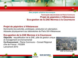 Technopole décentralisée de Plaine Commune Projet de pépinière à Villetaneuse Eco-gestion de la ZAE Mermoz à la Courneuve Projet de pépinière à Villetaneuse Dominante éco-activités, prototypes, production et valorisation. Adossée physiquement aux laboratoires de Paris XIII-Villetaneuse Des projets urbains éco-conçus Eco-gestion de la ZAE Mermoz à la Courneuve Objectifs  : requalification de la ZAE, pôle de gestion unique et management environnemental Co-financement  : Plaine Commune – Conseil Régional d’Ile de France - FEDER Lancement 2010 ZAE La Courneuve ©Vianney Prouvost 